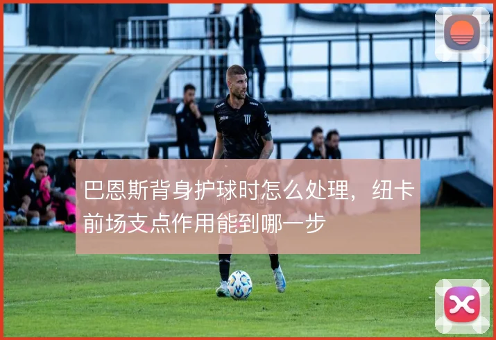 巴恩斯背身护球时怎么处理，纽卡前场支点作用能到哪一步
