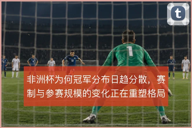 非洲杯为何冠军分布日趋分散，赛制与参赛规模的变化正在重塑格局