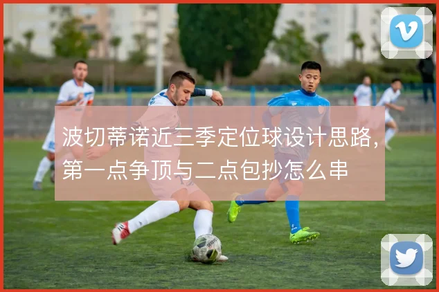 波切蒂诺近三季定位球设计思路，第一点争顶与二点包抄怎么串