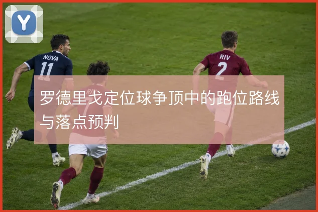 罗德里戈定位球争顶中的跑位路线与落点预判