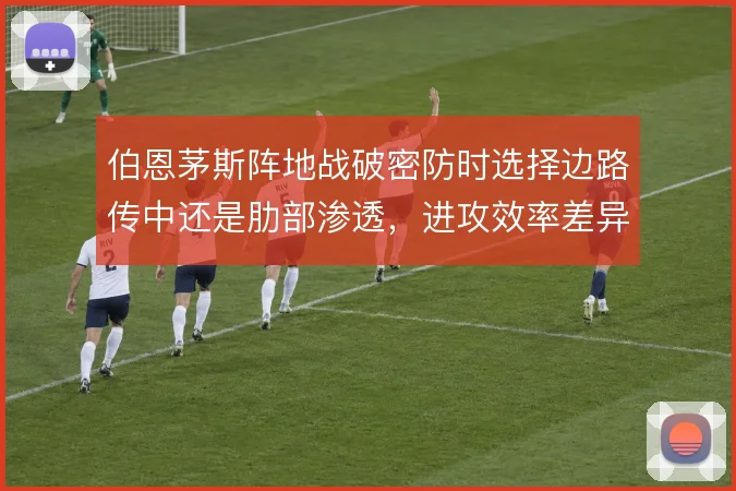 伯恩茅斯阵地战破密防时选择边路传中还是肋部渗透，进攻效率差异何在