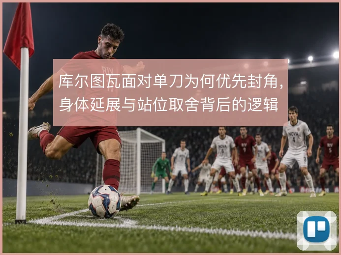 库尔图瓦面对单刀为何优先封角，身体延展与站位取舍背后的逻辑