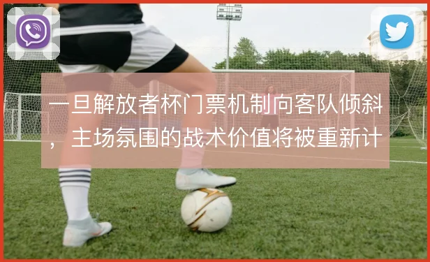 一旦解放者杯门票机制向客队倾斜，主场氛围的战术价值将被重新计算
