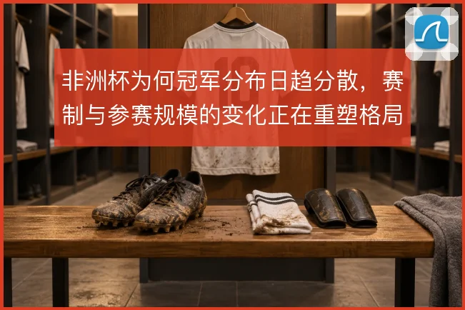 非洲杯为何冠军分布日趋分散，赛制与参赛规模的变化正在重塑格局