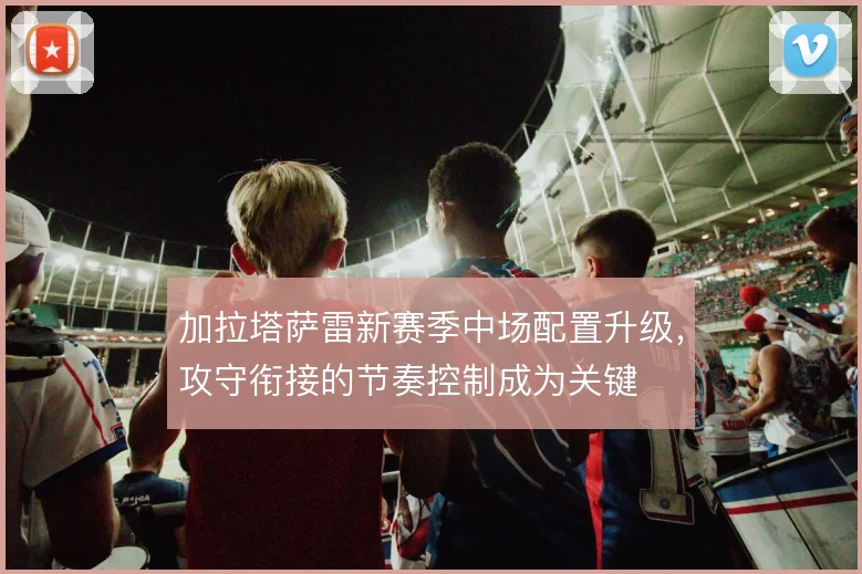 加拉塔萨雷新赛季中场配置升级，攻守衔接的节奏控制成为关键