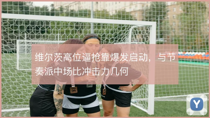 维尔茨高位逼抢靠爆发启动,与节奏派中场比冲击力几何