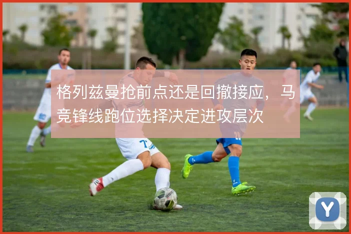 格列兹曼抢前点还是回撤接应，马竞锋线跑位选择决定进攻层次