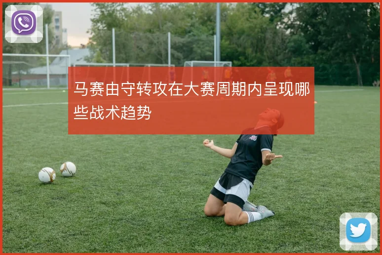 马赛由守转攻在大赛周期内呈现哪些战术趋势
