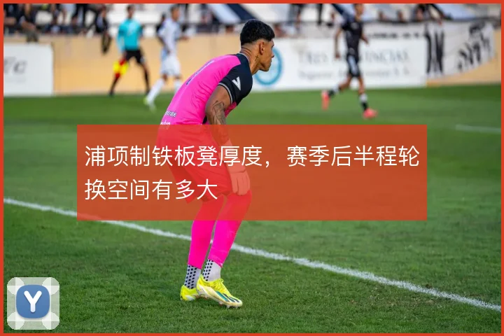 浦项制铁板凳厚度，赛季后半程轮换空间有多大