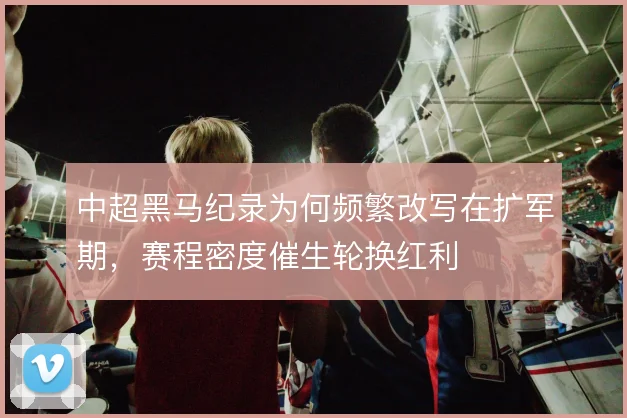 中超黑马纪录为何频繁改写在扩军期，赛程密度催生轮换红利