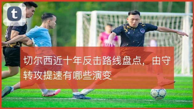 切尔西近十年反击路线盘点，由守转攻提速有哪些演变