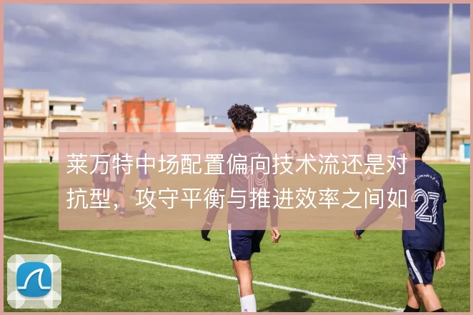 莱万特中场配置偏向技术流还是对抗型，攻守平衡与推进效率之间如何取舍