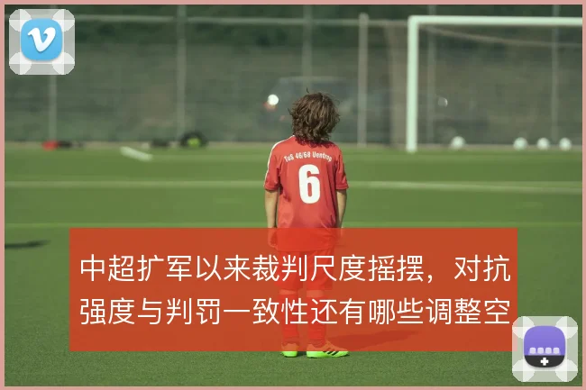 中超扩军以来裁判尺度摇摆，对抗强度与判罚一致性还有哪些调整空间