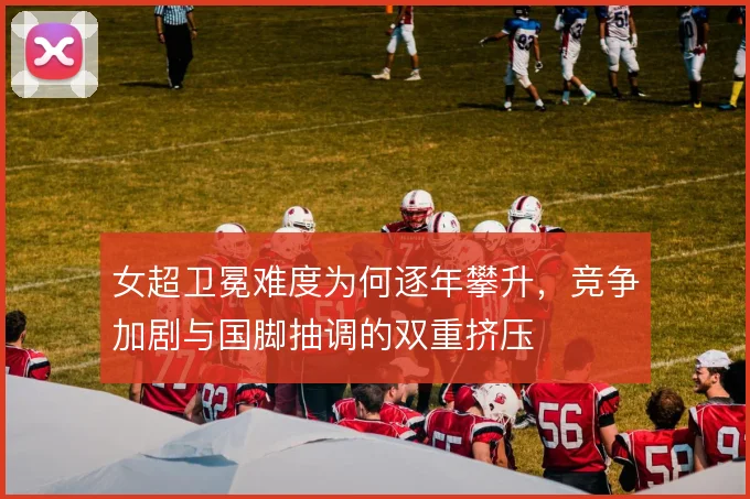 女超卫冕难度为何逐年攀升，竞争加剧与国脚抽调的双重挤压