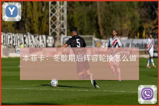 本菲卡：冬歇期后阵容轮换怎么做