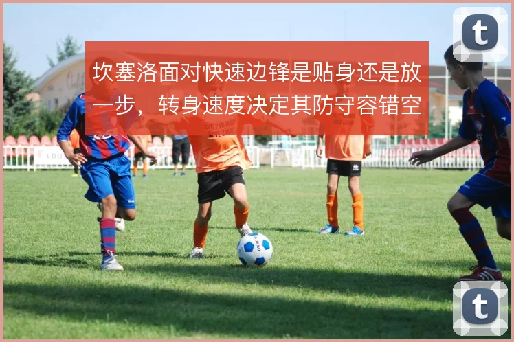 坎塞洛面对快速边锋是贴身还是放一步,转身速度决定其防守容错空间